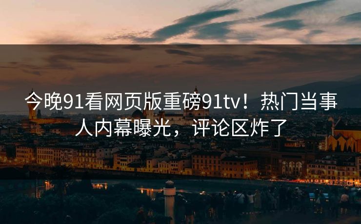 今晚91看网页版重磅91tv！热门当事人内幕曝光，评论区炸了