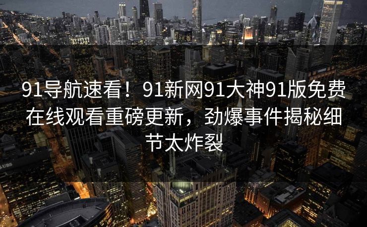 91导航速看！91新网91大神91版免费在线观看重磅更新，劲爆事件揭秘细节太炸裂