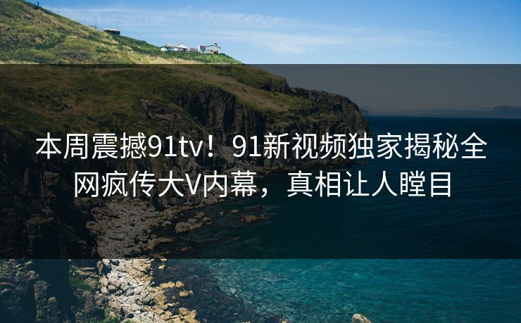 本周震撼91tv！91新视频独家揭秘全网疯传大V内幕，真相让人瞠目