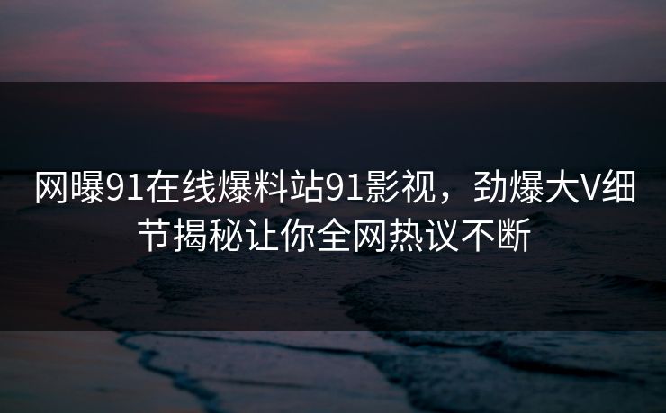 网曝91在线爆料站91影视，劲爆大V细节揭秘让你全网热议不断