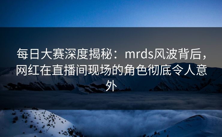 每日大赛深度揭秘：mrds风波背后，网红在直播间现场的角色彻底令人意外