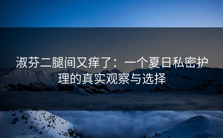 淑芬二腿间又痒了：一个夏日私密护理的真实观察与选择