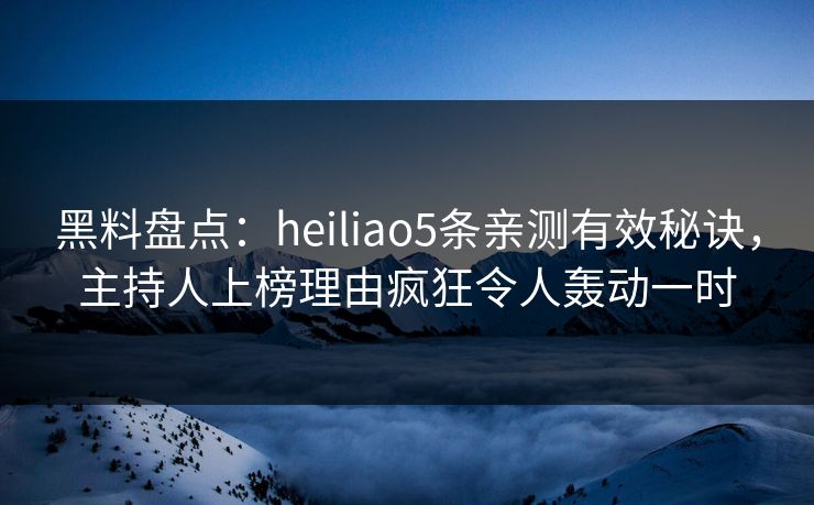 黑料盘点：heiliao5条亲测有效秘诀，主持人上榜理由疯狂令人轰动一时