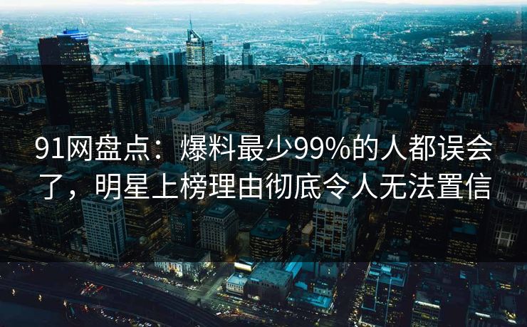 91网盘点：爆料最少99%的人都误会了，明星上榜理由彻底令人无法置信