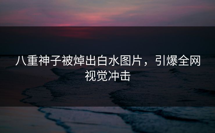 八重神子被焯出白水图片，引爆全网视觉冲击