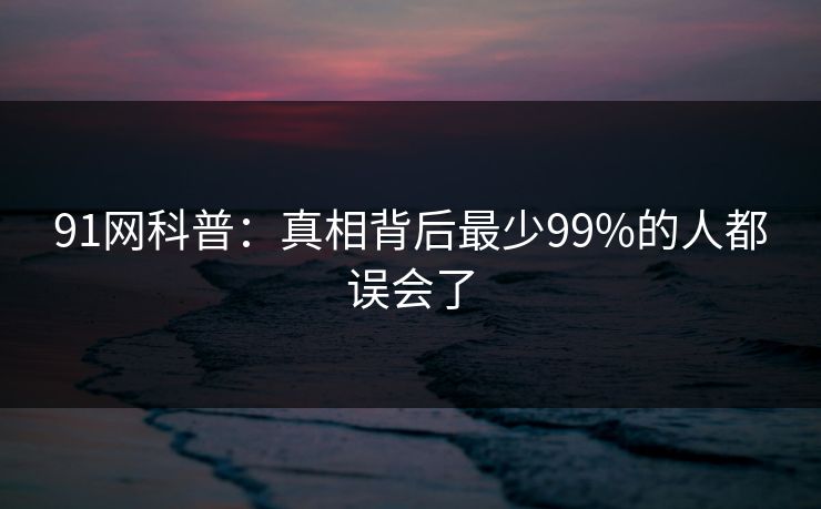 91网科普：真相背后最少99%的人都误会了