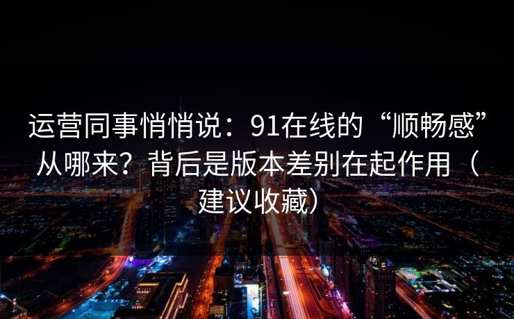 运营同事悄悄说:91在线的“顺畅感”从哪来?背后是版本差别在起作用(建议收藏) 运营同事悄悄说:91在线的“顺畅感”从哪来?背后是版本差别在起作用(建议收藏)