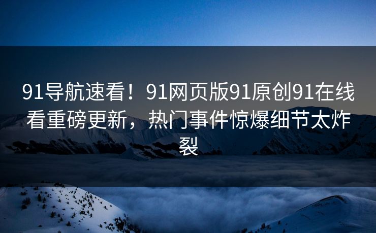 91导航速看！91网页版91原创91在线看重磅更新，热门事件惊爆细节太炸裂