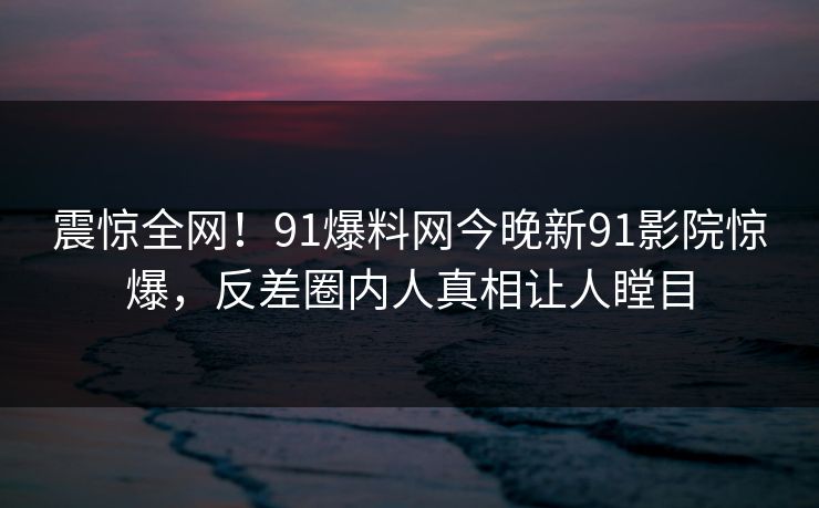 震惊全网！91爆料网今晚新91影院惊爆，反差圈内人真相让人瞠目