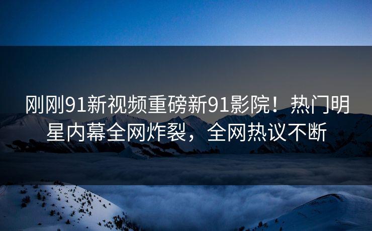 刚刚91新视频重磅新91影院！热门明星内幕全网炸裂，全网热议不断