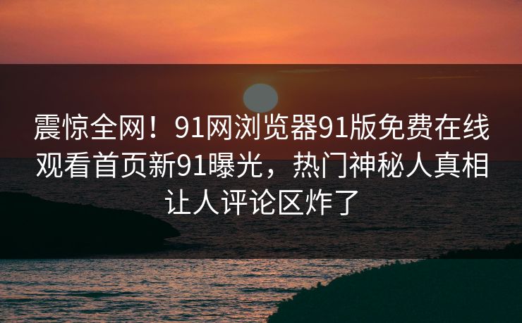 震惊全网！91网浏览器91版免费在线观看首页新91曝光，热门神秘人真相让人评论区炸了