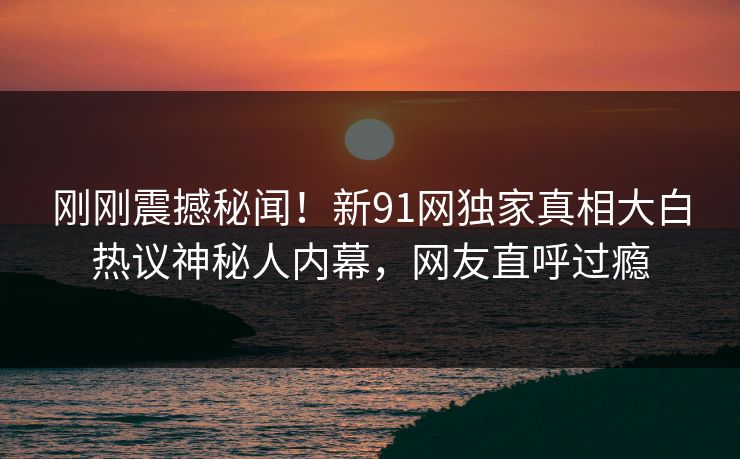 刚刚震撼秘闻！新91网独家真相大白热议神秘人内幕，网友直呼过瘾