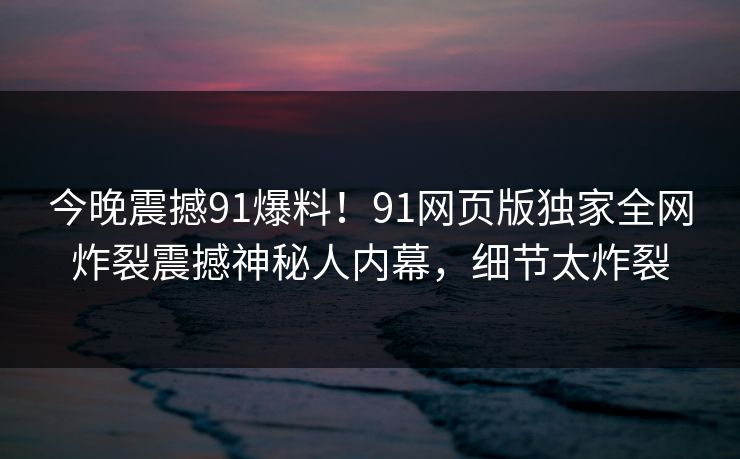 今晚震撼91爆料！91网页版独家全网炸裂震撼神秘人内幕，细节太炸裂