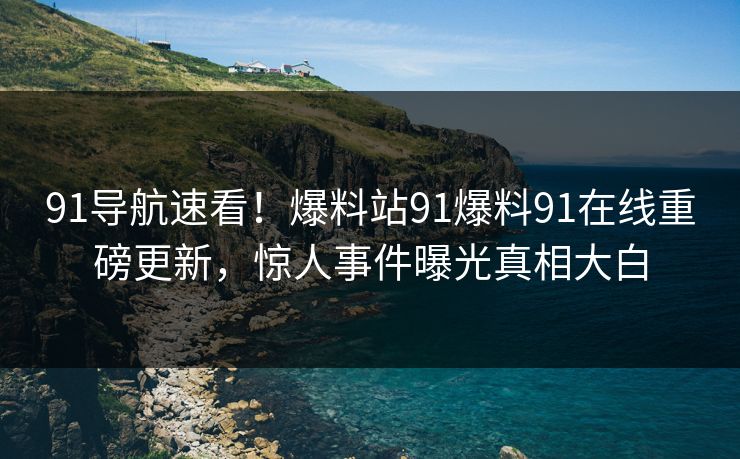 91导航速看！爆料站91爆料91在线重磅更新，惊人事件曝光真相大白