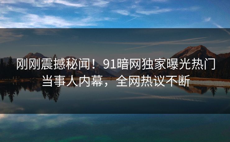 刚刚震撼秘闻！91暗网独家曝光热门当事人内幕，全网热议不断