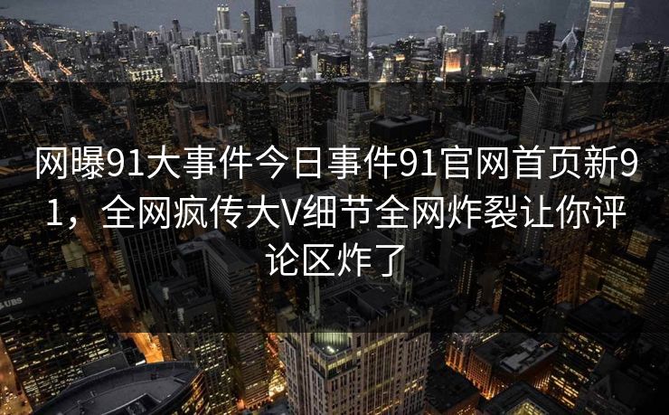网曝91大事件今日事件91官网首页新91，全网疯传大V细节全网炸裂让你评论区炸了