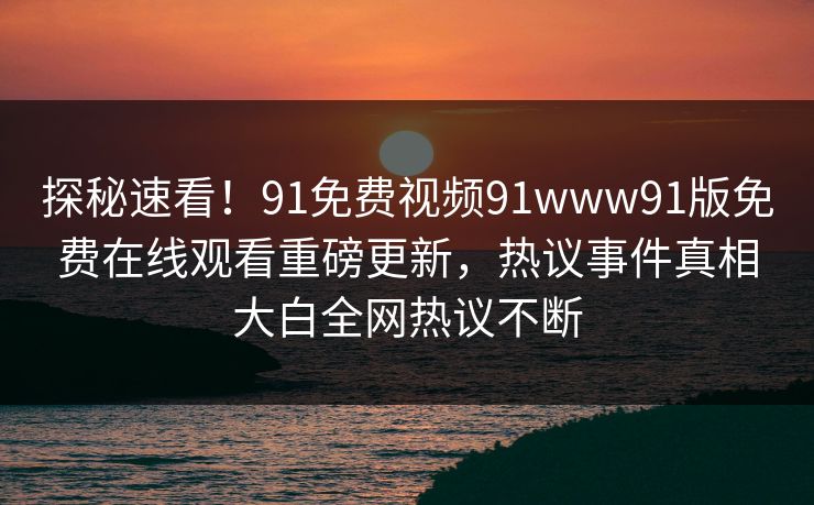 探秘速看！91免费视频91www91版免费在线观看重磅更新，热议事件真相大白全网热议不断
