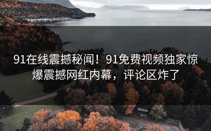 91在线震撼秘闻！91免费视频独家惊爆震撼网红内幕，评论区炸了