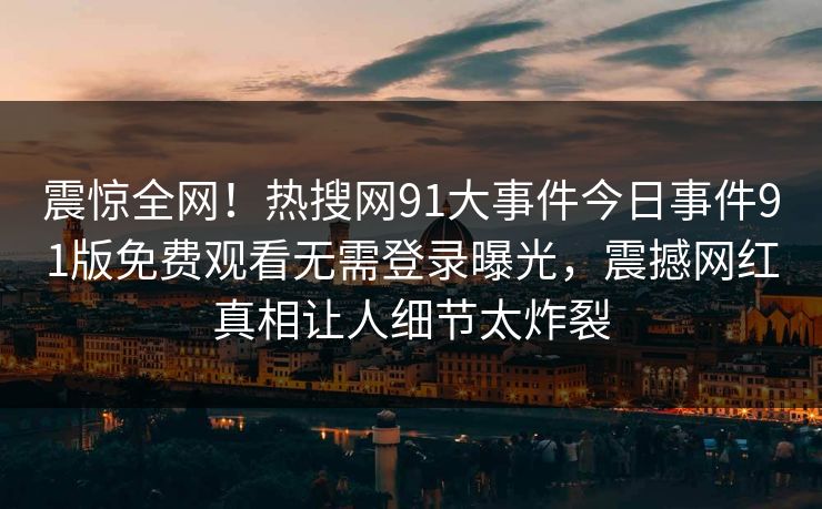 震惊全网！热搜网91大事件今日事件91版免费观看无需登录曝光，震撼网红真相让人细节太炸裂