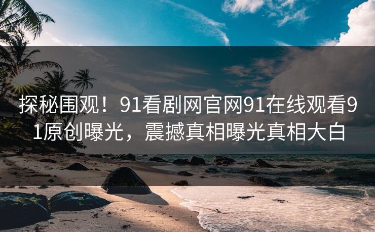 探秘围观！91看剧网官网91在线观看91原创曝光，震撼真相曝光真相大白