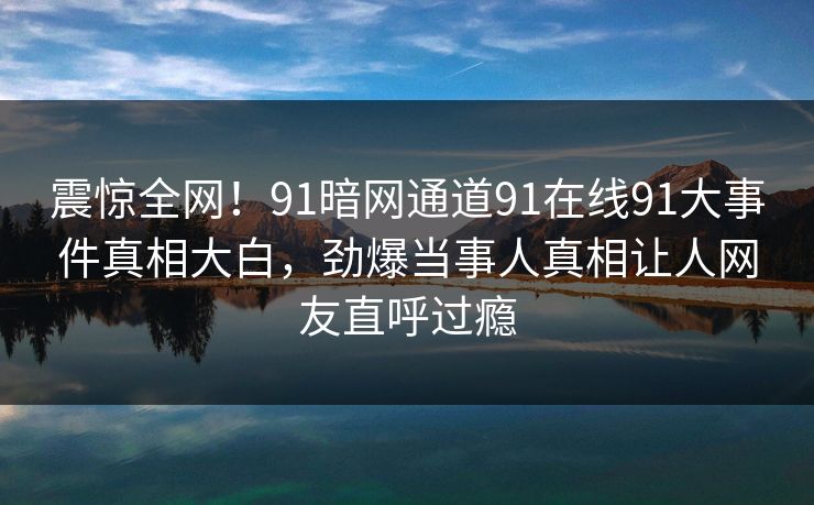 震惊全网！91暗网通道91在线91大事件真相大白，劲爆当事人真相让人网友直呼过瘾