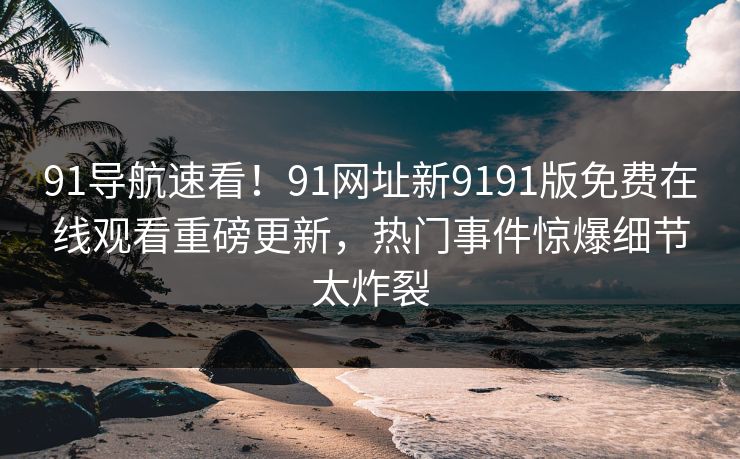 91导航速看！91网址新9191版免费在线观看重磅更新，热门事件惊爆细节太炸裂