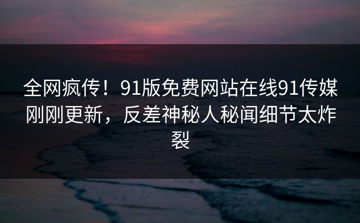 全网疯传！91版免费网站在线91传媒刚刚更新，反差神秘人秘闻细节太炸裂