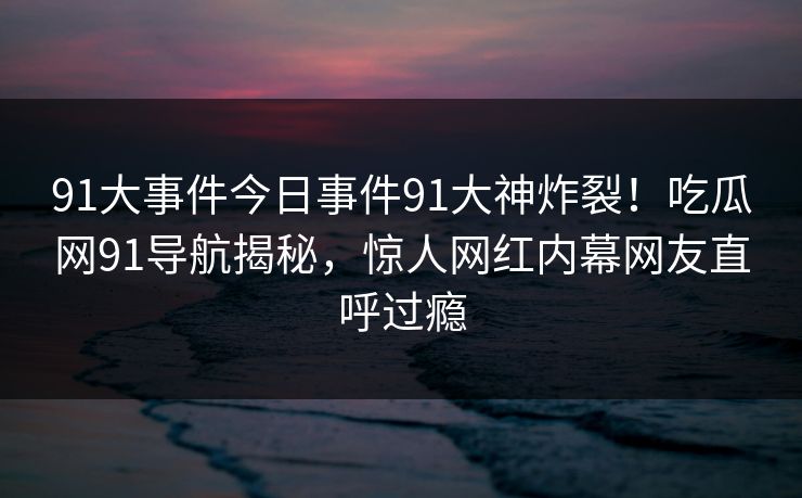 91大事件今日事件91大神炸裂！吃瓜网91导航揭秘，惊人网红内幕网友直呼过瘾