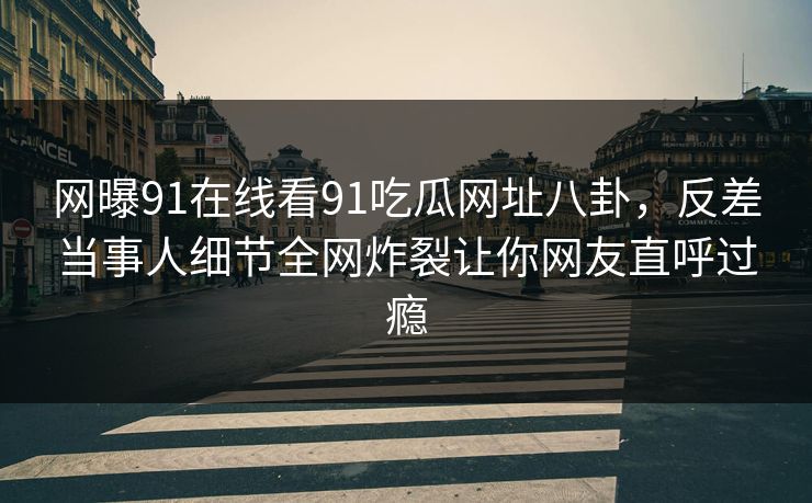 网曝91在线看91吃瓜网址八卦，反差当事人细节全网炸裂让你网友直呼过瘾