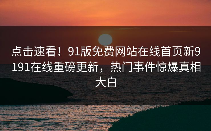 点击速看！91版免费网站在线首页新9191在线重磅更新，热门事件惊爆真相大白
