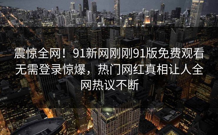 震惊全网！91新网刚刚91版免费观看无需登录惊爆，热门网红真相让人全网热议不断