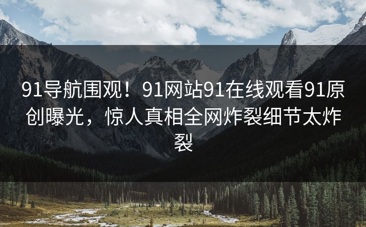91导航围观！91网站91在线观看91原创曝光，惊人真相全网炸裂细节太炸裂