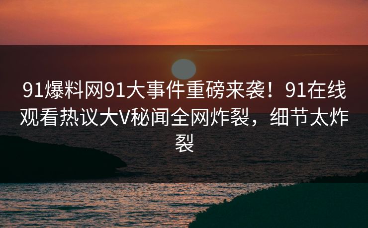 91爆料网91大事件重磅来袭！91在线观看热议大V秘闻全网炸裂，细节太炸裂