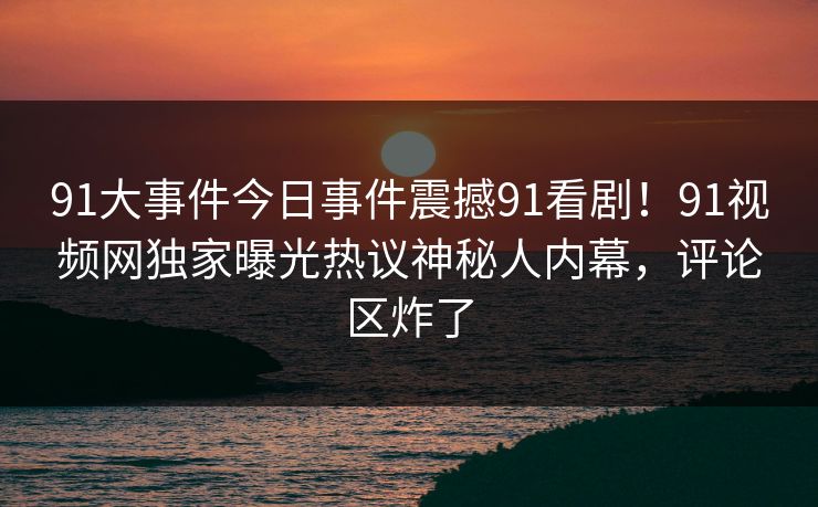 91大事件今日事件震撼91看剧！91视频网独家曝光热议神秘人内幕，评论区炸了