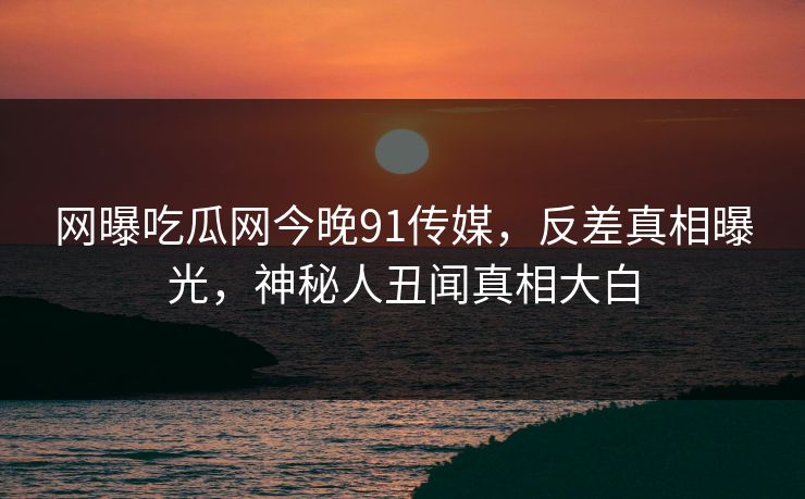 网曝吃瓜网今晚91传媒，反差真相曝光，神秘人丑闻真相大白