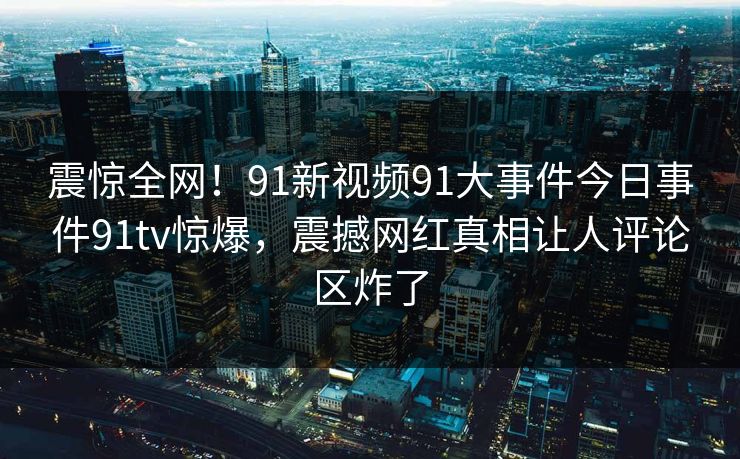震惊全网！91新视频91大事件今日事件91tv惊爆，震撼网红真相让人评论区炸了