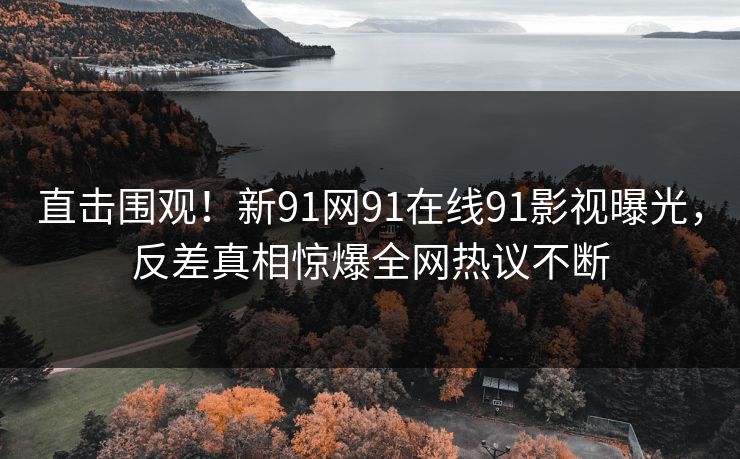 直击围观！新91网91在线91影视曝光，反差真相惊爆全网热议不断