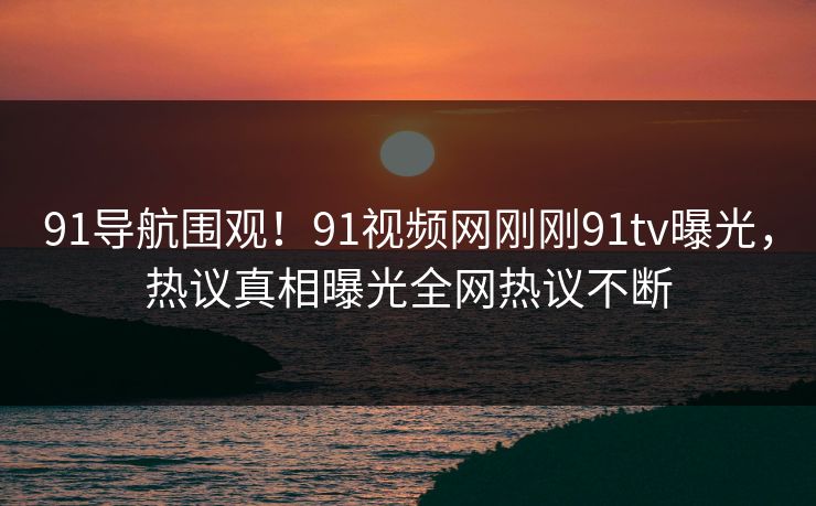 91导航围观！91视频网刚刚91tv曝光，热议真相曝光全网热议不断