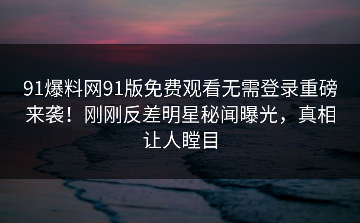 91爆料网91版免费观看无需登录重磅来袭！刚刚反差明星秘闻曝光，真相让人瞠目