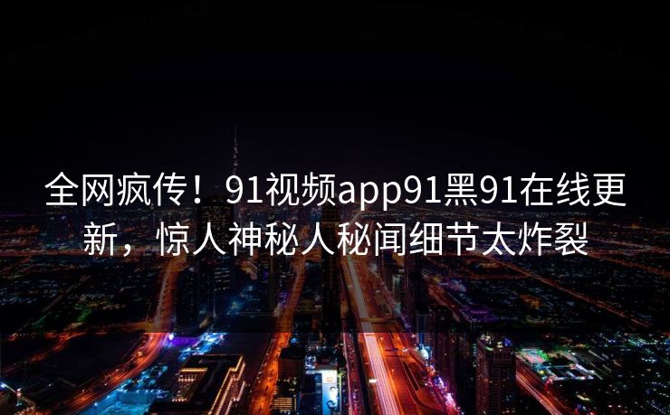 全网疯传！91视频app91黑91在线更新，惊人神秘人秘闻细节太炸裂
