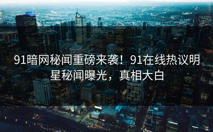 91暗网秘闻重磅来袭！91在线热议明星秘闻曝光，真相大白
