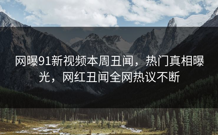 网曝91新视频本周丑闻，热门真相曝光，网红丑闻全网热议不断