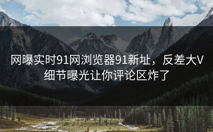 网曝实时91网浏览器91新址，反差大V细节曝光让你评论区炸了