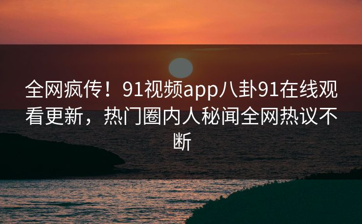 全网疯传！91视频app八卦91在线观看更新，热门圈内人秘闻全网热议不断