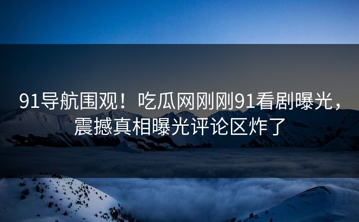 91导航围观！吃瓜网刚刚91看剧曝光，震撼真相曝光评论区炸了