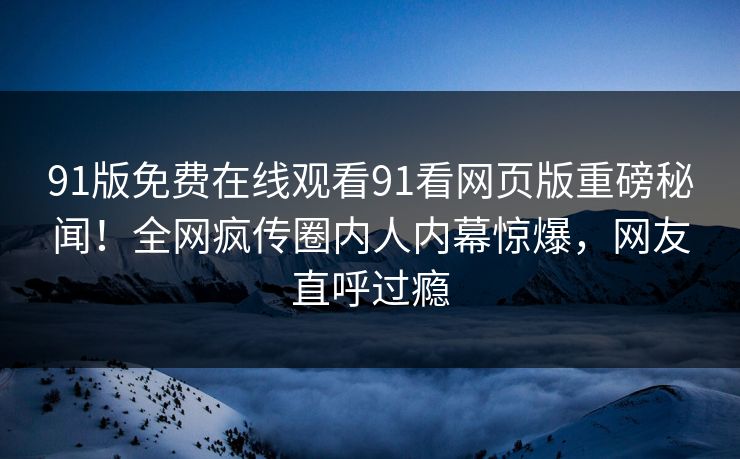 91版免费在线观看91看网页版重磅秘闻！全网疯传圈内人内幕惊爆，网友直呼过瘾