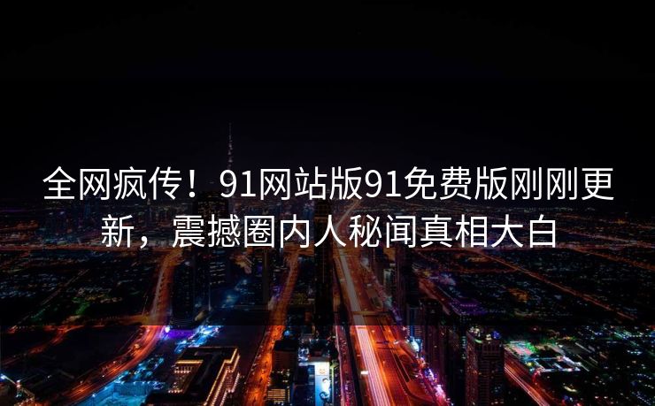 全网疯传！91网站版91免费版刚刚更新，震撼圈内人秘闻真相大白