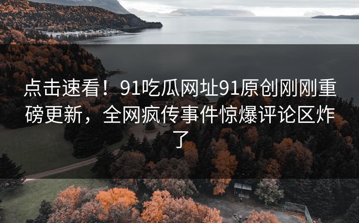 点击速看！91吃瓜网址91原创刚刚重磅更新，全网疯传事件惊爆评论区炸了
