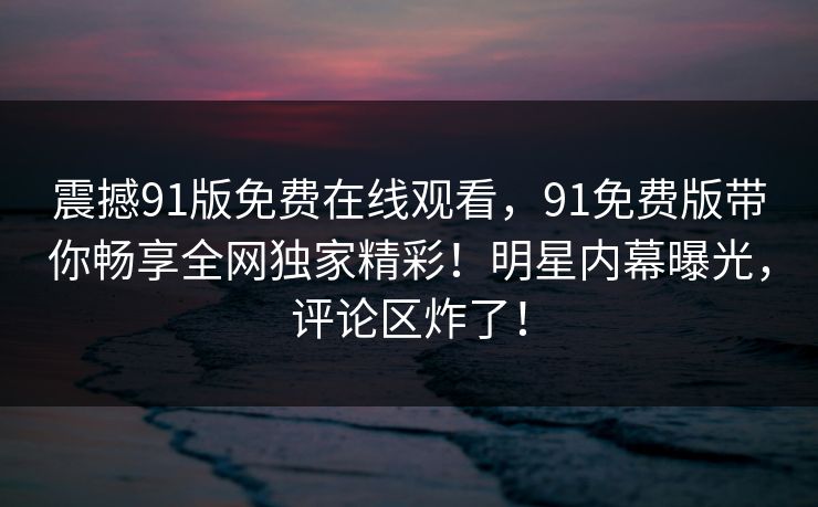 震撼91版免费在线观看，91免费版带你畅享全网独家精彩！明星内幕曝光，评论区炸了！