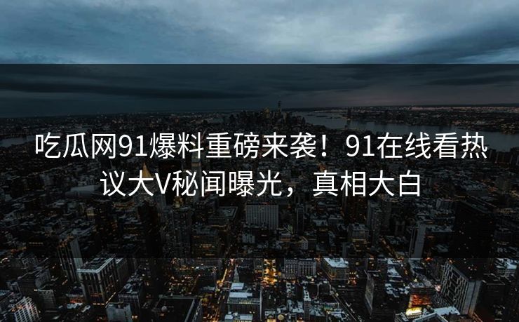 吃瓜网91爆料重磅来袭！91在线看热议大V秘闻曝光，真相大白